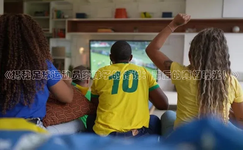 摩登天空7壹网壹创《揭秘足球运动员穿袜子的传说：背后的真相曝光！》