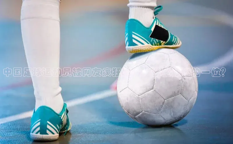 摩登7登录平台注册百度搜索资源平台中国足球运动员被网友疯狂骂名，谁是最惨的一位？