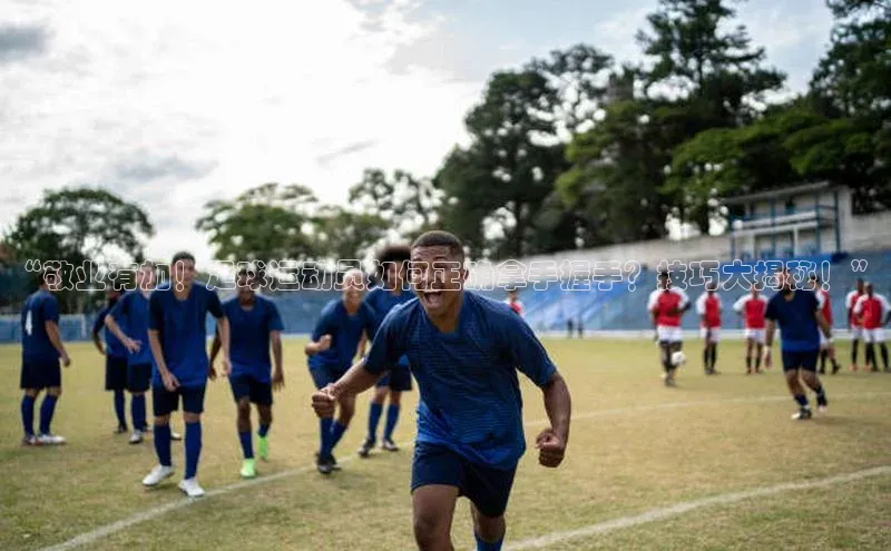 摩登7 lite注册字节跳动“敬业有加！足球运动员如何正确拿手握手？技巧大揭秘！”