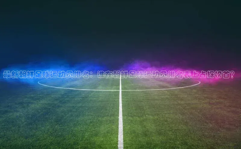 摩登7注册观星盘最新朝鲜足球运动员排名：谁在朝鲜足球运动员排名表上占据榜首？