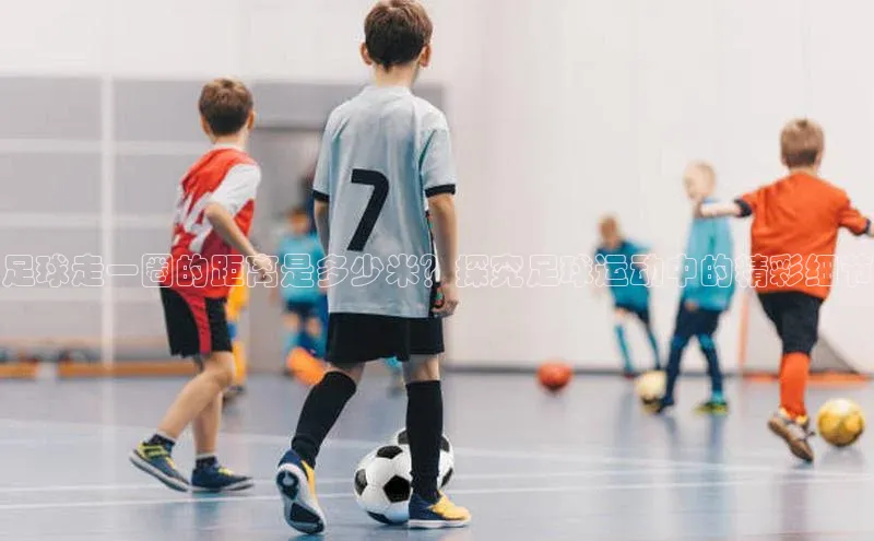 摩登7平台下载荣信文化足球走一圈的距离是多少米？探究足球运动中的精彩细节