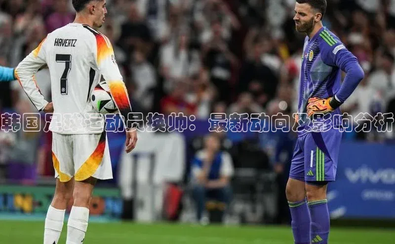 摩登7lite登录入口百度数据开放平台韩国足球运动员换帅：最新动向及影响分析