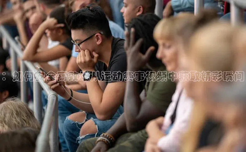 摩登7平台下载荣信文化：如何安全高效地从运动赛事视频中获取精彩瞬间