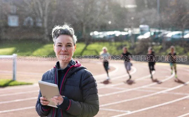 亚运赛事中的热门运动：亚洲最大运动会的项目和选手们的故事