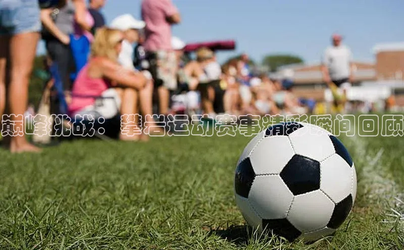 巅峰挑战：攀岩运动赛事精彩瞬间回顾