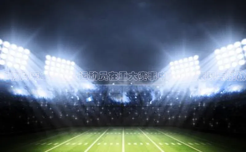 巾帼风采：聚焦女运动员在重大赛事中的卓越表现与挑战